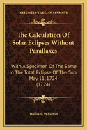 The Calculation Of Solar Eclipses Without Parallaxes: With A Specimen Of The Same In The Total Eclipse Of The Sun, May 11, 1724 (1724)