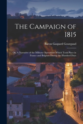 The Campaign of 1815; or, A Narrative of the Military Operations Which Took Place in France and Belgium During the Hundred Days - Gourgaud, Gaspard Baron (Creator)