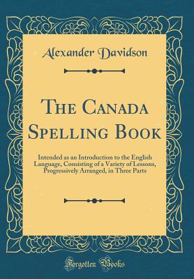 The Canada Spelling Book: Intended as an Introduction to the English Language, Consisting of a Variety of Lessons, Progressively Arranged, in Three Parts (Classic Reprint) - Davidson, Alexander