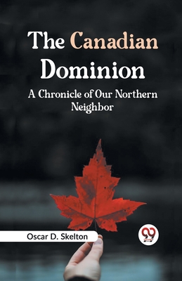 The Canadian Dominion A CHRONICLE OF OUR NORTHERN NEIGHBOR - D Skelton, Oscar