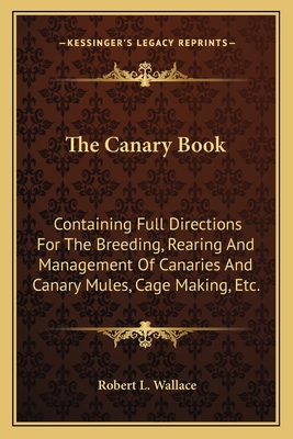 The Canary Book: Containing Full Directions For The Breeding, Rearing And Management Of Canaries And Canary Mules, Cage Making, Etc. - Wallace, Robert L