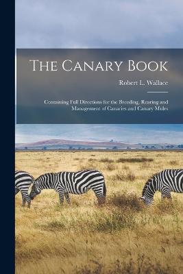 The Canary Book: Containing Full Directions for the Breeding, Rearing and Management of Canaries and Canary Mules - Wallace, Robert L