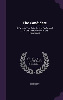 The Candidate: A Farce in Two Acts, As It Is Performed ... at the Theatre-Royal in the Haymarket - Dent, John