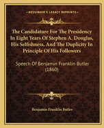 The Candidature For The Presidency In Eight Years Of Stephen A. Douglas, His Selfishness, And The Duplicity In Principle Of His Followers: Speech Of Benjamin Franklin Butler (1860)