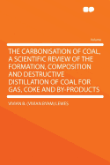 The Carbonisation of Coal, a Scientific Review of the Formation, Composition and Destructive Distillation of Coal for Gas, Coke and By-Products