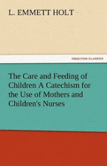 The Care and Feeding of Children a Catechism for the Use of Mothers and Children's Nurses