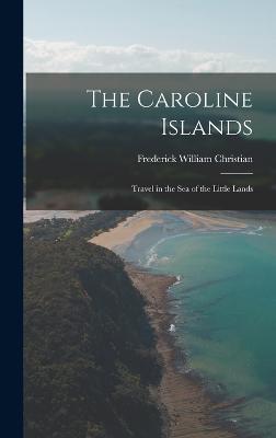 The Caroline Islands: Travel in the Sea of the Little Lands - Christian, Frederick William