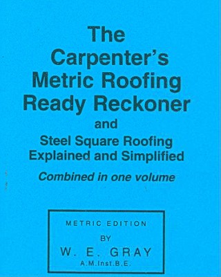 The Carpenter's Metric Roofing Ready Reckoner and Steel Square Roofing Explained and Simplified, Metric Edition - Gray, W E