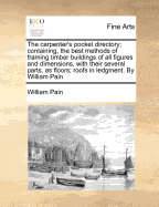 The Carpenter's Pocket Directory; Containing, the Best Methods of Framing Timber Buildings of All Figures and Dimensions, with Their Several Parts, as Floors; Roofs in Ledgment. by William Pain - Pain, William