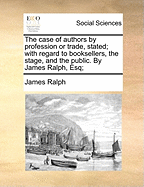 The Case of Authors by Profession or Trade, Stated; With Regard to Booksellers, the Stage, and the Public. by James Ralph, Esq;