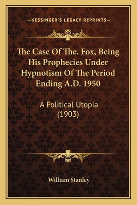 The Case of The. Fox, Being His Prophecies Under Hypnotism of the Period Ending A.D. 1950: A Political Utopia (1903) - Stanley, William