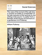 The Case of the Revival of the Salt Duty; In Answer to a Letter to a Freeholder on the Late Reduction of the Land-Tax to One Shilling in the Pound. in a Letter from a Member of the House of Commons to a Gentleman in Th Pulteney