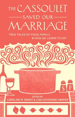The Cassoulet Saved Our Marriage: True Tales of Food, Family, and How We Learn to Eat - Grant, Caroline M (Editor), and Harper, Lisa Catherine (Editor)