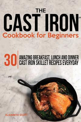 The Cast Iron Cookbook For Beginners: 30 Amazing Breakfast, Lunch and Dinner Cast Iron Skillet Recipes Everyday - Scott, Elizabeth