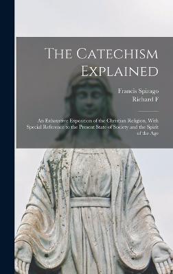 The Catechism Explained: An Exhaustive Exposition of the Christian Religion, With Special Reference to the Present State of Society and the Spirit of the Age - Spirago, Francis, and Clarke, Richard F 1839-1900