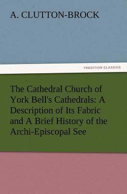 The Cathedral Church of York Bell's Cathedrals: A Description of Its Fabric and a Brief History of the Archi-Episcopal See - Clutton-Brock, A (Arthur)