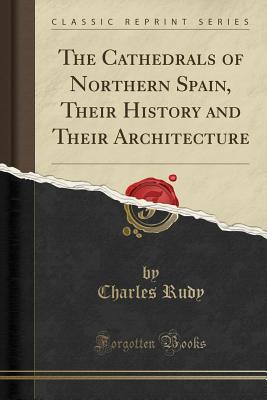 The Cathedrals of Northern Spain, Their History and Their Architecture (Classic Reprint) - Rudy, Charles