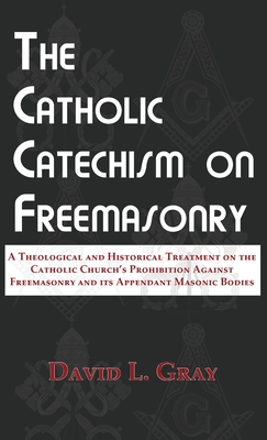 The Catholic Catechism on Freemasonry: A Theological and Historical Treatment on the Catholic Church's Prohibition Against Freemasonry and its Appendant Masonic Bodies - Gray, David L