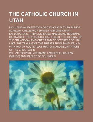 The Catholic Church in Utah; Including an Exposition of Catholic Faith by Bishop Scanlan. a Review of Spanish and Missionary Explorations. Tribal Divisions, Names and Regional Habitats of the Pre-European Tribes. the Journal of the Franciscan Explorers an - Harris, William Richard