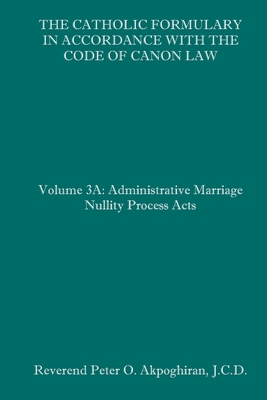 The Catholic Formulary in Accordance with the Code of Canon Law: Volume 3A: Administrative Process Marriage Nullity Acts - Akpoghiran J C D, Peter O