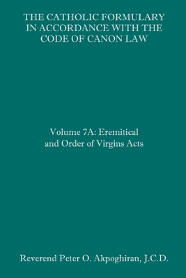 The Catholic Formulary in Accordance with the Code of Canon Law: Volume 7A: Eremitical and Order of Virgins Acts - Akpoghiran, J C D Peter O