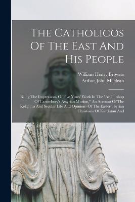 The Catholicos Of The East And His People: Being The Impressions Of Five Years' Work In The "archbishop Of Canterbury's Assyrian Mission," An Account Of The Religious And Secular Life And Opinions Of The Eastern Syrian Christians Of Kurdistan And - MacLean, Arthur John, and William Henry Browne (LL M ) (Creator)