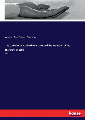 The Catholics of Scotland from 1593 and the Extinction of the Hierarchy in 1603: Vol. 2 - Dawson, Aeneas Macdonell