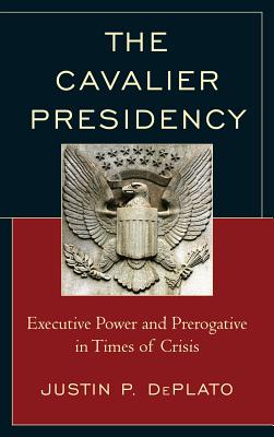 The Cavalier Presidency: Executive Power and Prerogative in Times of Crisis - DePlato, Justin P.