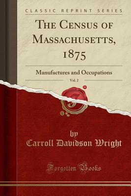 The Census of Massachusetts, 1875, Vol. 2: Manufactures and Occupations (Classic Reprint) - Wright, Carroll Davidson