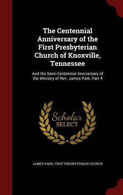 The Centennial Anniversary of the First Presbyterian Church of Knoxville, Tennessee: And the Semi-Centennial Anniversary of the Ministry of Rev. James Park, Part 4 - Park, James, and Church, First Presbyterian