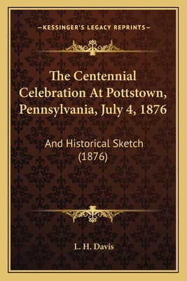 The Centennial Celebration at Pottstown, Pennsylvania, July 4, 1876: And Historical Sketch (1876) - Davis, L H