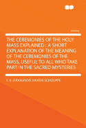 The Ceremonies of the Holy Mass Explained: A Short Explanation of the Meaning of the Ceremonies of the Mass, Useful to All Who Take Part in the Sacred Mysteries
