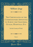 The Certificates of the Commissioners Appointed to Survey the Chantries, Guilds, Hospitals, Etc, Vol. 1: In the County of York (Classic Reprint)