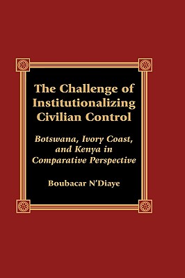 The Challenge of Institutionalizing Civilian Control: Botswana, Ivory Coast, and Kenya in Comparative Perspective - N'Diaye, Boubacar