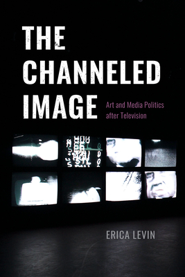 The Channeled Image: Art and Media Politics After Television - Levin, Erica