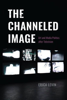 The Channeled Image: Art and Media Politics After Television - Levin, Erica