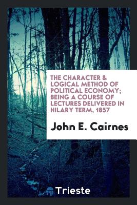 The Character & Logical Method of Political Economy; Being a Course of Lectures Delivered in Hilary Term, 1857 - Cairnes, John E