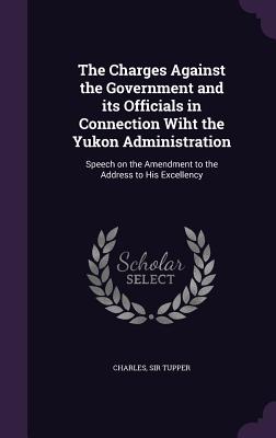 The Charges Against the Government and its Officials in Connection Wiht the Yukon Administration: Speech on the Amendment to the Address to His Excellency - Tupper, Charles, Sir