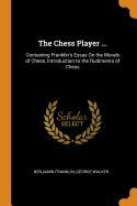 The Chess Player ...: Containing Franklin's Essay On the Morals of Chess, Introduction to the Rudiments of Chess