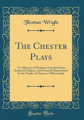 The Chester Plays: A Collection of Mysteries Founded Upon Scriptural Subjects, and Formerly Represented by the Trades of Chester at Whitsuntide (Classic Reprint) - Wright, Thomas