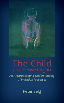 The Child as a Sense Organ: An Anthroposophic Understanding of Imitation Processes - Selg, Peter, and Creeger, Catherine E (Translated by)