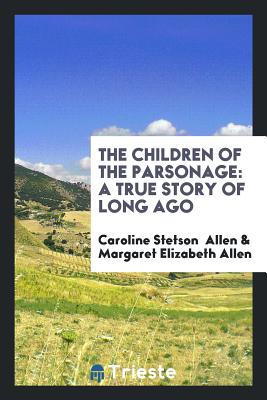 The Children of the Parsonage: A True Story of Long Ago - Allen, Caroline Stetson, and Allen, Margaret Elizabeth