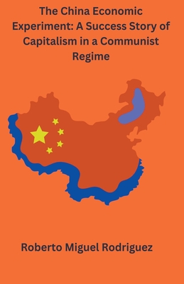 The China Economic Experiment: A Success Story of Capitalism in a Communist Regime - Rodriguez, Roberto Miguel