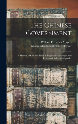 The Chinese Government: A Manual of Chinese Titles, Categorically Arranged and Explained, With an Appendix - Mayers, William Frederick, and Playfair, George MacDonald Home