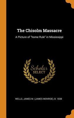 The Chisolm Massacre: A Picture of "home Rule" in Mississippi - Wells, James M (James Monroe) B 1838 (Creator)