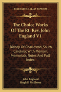 The Choice Works of the Rt. REV. John England V1: Bishop of Charleston, South Carolina; With Memoir, Memorials, Notes and Full Index