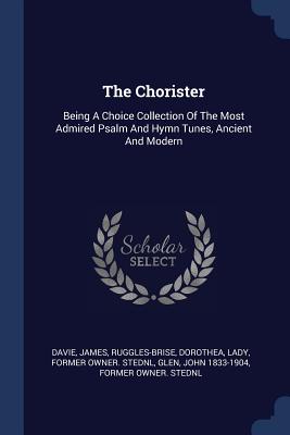 The Chorister: Being A Choice Collection Of The Most Admired Psalm And Hymn Tunes, Ancient And Modern - James, Davie, and Ruggles-Brise, Dorothea Lady (Creator), and Glen, John 1833-1904 Former Owner Sted (Creator)