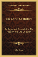 The Christ of History: An Argument Grounded in the Facts of His Life on Earth