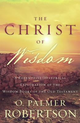 The Christ of Wisdom: A Redemptive-Historical Exploration of the Wisdom Books of the Old Testament - Robertson, O Palmer