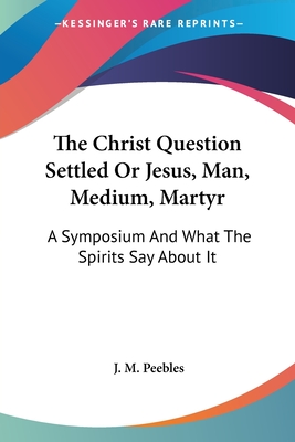 The Christ Question Settled Or Jesus, Man, Medium, Martyr: A Symposium And What The Spirits Say About It - Peebles, J M